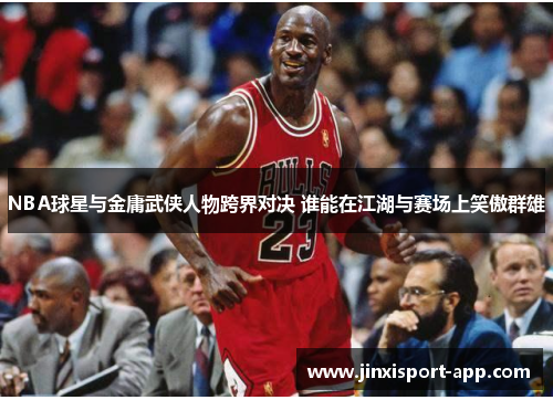 NBA球星与金庸武侠人物跨界对决 谁能在江湖与赛场上笑傲群雄